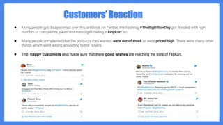 Customers’ Reaction
● Many people got disappointed over this and took on Twitter, the hashtag #TheBigBillionDay got flooded with high
number of complaints, jokes and messages calling it Flopkart etc.
● Many people complained that the products they wanted were out of stock or were priced high. There were many other
things which went wrong according to the buyers.
● The happy customers also made sure that there good wishes are reaching the ears of Flipkart.
 