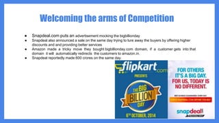 Welcoming the arms of Competition
● Snapdeal.com puts an advertisement mocking the bigbillionday
● Snapdeal also announced a sale on the same day trying to lure away the buyers by offering higher
discounts and and providing better services
● Amazon made a tricky move they bought bigbillionday.com domain, if a customer gets into that
domain it will automatically redirects the customers to amazon.in.
● Snapdeal reportedly made 600 crores on the same day.
 
