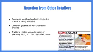 Reaction From Other Retailers
● Companies considered legal action to stop the
practise of “heavy” discounts
● Consumer good makers were under serial
pressure
● Traditional retailers accused e- trailers of
“predatory pricing” and “distorting market reality”
 