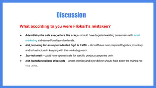 Discussion
What according to you were Flipkart’s mistakes?
● Advertising the sale everywhere like crazy – should have targeted existing consumers with email
marketing and earned loyalty and referrals.
● Not preparing for an unprecedented high in traffic – should have over prepared logistics, inventory
and infrastructure in keeping with the marketing reach.
● Started small – could have opened sale for specific product categories only.
● Not touted unrealistic discounts – under promise and over deliver should have been the mantra not
vice versa.
 