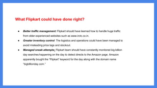 What Flipkart could have done right?
● Better traffic management: Flipkart should have learned how to handle huge traffic
from older experienced websites such as www.irctc.co.in.
● Greater inventory control: The logistics and operations could have been managed to
avoid misleading price tags and stockout.
● Managed sneak attempts: Flipkart team should have constantly monitored big billion
day searches happening on the day to detect directs to the Amazon page. Amazon
apparently bought the “Flipkart” keyword for the day along with the domain name
“bigbillionday.com.”
 