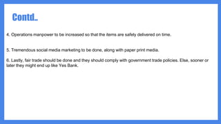 4. Operations manpower to be increased so that the items are safely delivered on time.
5. Tremendous social media marketing to be done, along with paper print media.
6. Lastly, fair trade should be done and they should comply with government trade policies. Else, sooner or
later they might end up like Yes Bank.
Contd..
 