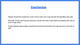 Conclusion
Flipkart should have waited for a year more to take such a big step like the Big Billion Day sale.
Secondly, Proper planning and execution should have been made before proceeding with sale on
such a huge scale.
Thirdly, flipkarts data analytics department should have foreseen the huge demand on the day of
sale.
 