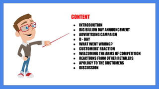 CONTENT
● INTRODUCTION
● BIG BILLION DAY ANNOUNCEMENT
● ADVERTISING CAMPAIGN
● D - DAY
● WHAT WENT WRONG?
● CUSTOMERS’ REACTION
● WELCOMING THE ARMS OF COMPETITION
● REACTIONS FROM OTHER RETAILERS
● APOLOGY TO THE CUSTOMERS
● DISCUSSION
 