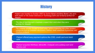 History
Flipkart was founded in October 2007 by Sachin Bansal and Binny Bansal, who were
both alumni of the Indian Institute of Technology Delhi and formerly worked for
Amazon.
The idea of starting such a business crossed their mind when they were
working for Amazon.
The company initially focused on book sales, before expanding into other product
categories such as consumer electronics, fashion, home essentials & groceries, and
lifestyle products
Flipkart offered easy payment options like COD, credit card and debit
card
Flipkart acquired WeRead, Mime360, Chakpak.com,Letsbuy.com and
Myntra.com
 