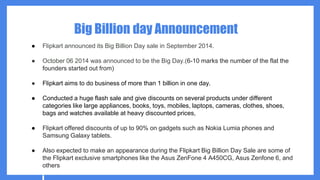 Big Billion day Announcement
● Flipkart announced its Big Billion Day sale in September 2014.
● October 06 2014 was announced to be the Big Day.(6-10 marks the number of the flat the
founders started out from)
● Flipkart aims to do business of more than 1 billion in one day.
● Conducted a huge flash sale and give discounts on several products under different
categories like large appliances, books, toys, mobiles, laptops, cameras, clothes, shoes,
bags and watches available at heavy discounted prices,
● Flipkart offered discounts of up to 90% on gadgets such as Nokia Lumia phones and
Samsung Galaxy tablets.
● Also expected to make an appearance during the Flipkart Big Billion Day Sale are some of
the Flipkart exclusive smartphones like the Asus ZenFone 4 A450CG, Asus Zenfone 6, and
others
 