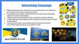 Advertising Campaign
● Different channels were used for announcing the sale such as television,
print media, social media, youtube and more.
● The advertising campaign was planned for one week where the details
related to the sale was revealed.
● 1,000 ad spots were blocked for a day on television alone by flipkart.
● 10,000 staffs were assembled by the company to process order and make
timely delivery .
● There were two video commercials made to promote the big day,
one of them featuring stand up comedian Vir Das.
 