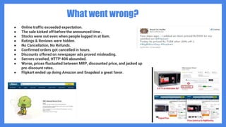 What went wrong?
● Online traffic exceeded expectation.
● The sale kicked off before the announced time .
● Stocks were out even when people logged in at 8am.
● Ratings & Reviews were hidden.
● No Cancellation, No Refunds.
● Confirmed orders got cancelled in hours.
● Discounts offered on newspaper ads proved misleading.
● Servers crashed, HTTP 404 abounded.
● Worse, prices fluctuated between MRP, discounted price, and jacked up
pre-discount rates.
● Flipkart ended up doing Amazon and Snapdeal a great favor.
 