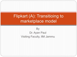 By
Dr. Ayan Paul
Visiting Faculty, IIM Jammu
Flipkart (A): Transitioing to
marketplace model
 