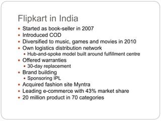 Flipkart in India
 Started as book-seller in 2007
 Introduced COD
 Diversified to music, games and movies in 2010
 Own...