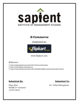 E-Commerce
                                  Assignment on:




                                 www.flipkart.com


Reference:
[1] http://logisticsweek.com/news/2011/03/not-only-words/
[2] http://www.flipkart.com/about-us
[3] http://www.livemint.com/2011/06/16233030/Flipkart-raises-20-mn-from-Ti.html




Submitted By:                                                     Submitted To:
Priya Soni                                                  Dr. Vishal Khasgiwala
PGDM 3rd trimester
13/07/2012
 