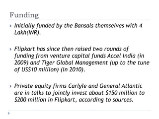Funding 
 Initially funded by the Bansals themselves with 4 
Lakh(INR). 
 Flipkart has since then raised two rounds of 
funding from venture capital funds Accel India (in 
2009) and Tiger Global Management (up to the tune 
of US$10 million) (in 2010). 
 Private equity firms Carlyle and General Atlantic 
are in talks to jointly invest about $150 million to 
$200 million in Flipkart, according to sources. 
 