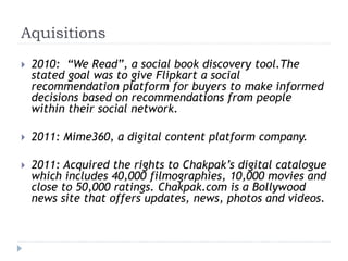 Aquisitions 
 2010: “We Read”, a social book discovery tool.The 
stated goal was to give Flipkart a social 
recommendation platform for buyers to make informed 
decisions based on recommendations from people 
within their social network. 
 2011: Mime360, a digital content platform company. 
 2011: Acquired the rights to Chakpak’s digital catalogue 
which includes 40,000 filmographies, 10,000 movies and 
close to 50,000 ratings. Chakpak.com is a Bollywood 
news site that offers updates, news, photos and videos. 
 