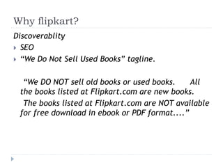 Why flipkart? 
Discoverablity 
 SEO 
 “We Do Not Sell Used Books” tagline. 
“We DO NOT sell old books or used books. All 
the books listed at Flipkart.com are new books. 
The books listed at Flipkart.com are NOT available 
for free download in ebook or PDF format....” 
 