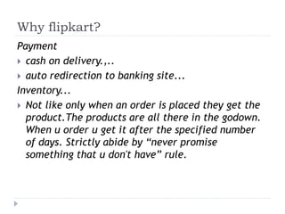 Why flipkart? 
Payment 
 cash on delivery.,.. 
 auto redirection to banking site... 
Inventory... 
 Not like only when an order is placed they get the 
product.The products are all there in the godown. 
When u order u get it after the specified number 
of days. Strictly abide by “never promise 
something that u don't have” rule. 
 