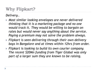 Why Flipkart? 
Delivery.. 
 Most similar looking envelopes are never delivered 
thinking that it is a marketing package and no one 
would track it. They would be willing to bargain on 
rates but would never say anything about the service. 
Paying a premium may not solve the problem always. 
 Flipkart is seen delivering through their own delivery 
boys in Bangalore and at times within 12hrs from order. 
 Flipkart is looking to build its own courier company. 
The recent $20Mn funding from Tiger Global was only 
part of a larger sum they are known to be raising. 
 