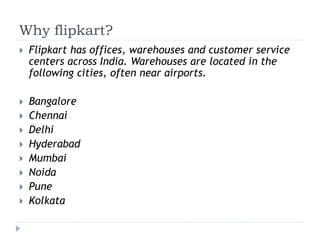 Why flipkart? 
 Flipkart has offices, warehouses and customer service 
centers across India. Warehouses are located in the 
following cities, often near airports. 
 Bangalore 
 Chennai 
 Delhi 
 Hyderabad 
 Mumbai 
 Noida 
 Pune 
 Kolkata 
 