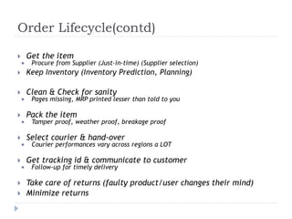 Order Lifecycle(contd) 
 Get the item 
 Procure from Supplier (Just-in-time) (Supplier selection) 
 Keep Inventory (Inventory Prediction, Planning) 
 Clean & Check for sanity 
 Pages missing, MRP printed lesser than told to you 
 Pack the item 
 Tamper proof, weather proof, breakage proof 
 Select courier & hand-over 
 Courier performances vary across regions a LOT 
 Get tracking id & communicate to customer 
 Follow-up for timely delivery 
 Take care of returns (faulty product/user changes their mind) 
 Minimize returns 
 