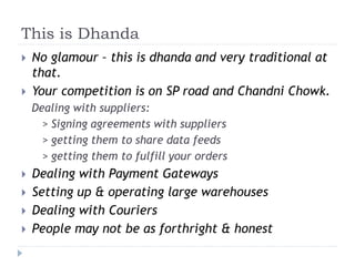 This is Dhanda 
 No glamour – this is dhanda and very traditional at 
that. 
 Your competition is on SP road and Chandni Chowk. 
Dealing with suppliers: 
> Signing agreements with suppliers 
> getting them to share data feeds 
> getting them to fulfill your orders 
 Dealing with Payment Gateways 
 Setting up & operating large warehouses 
 Dealing with Couriers 
 People may not be as forthright & honest 
 