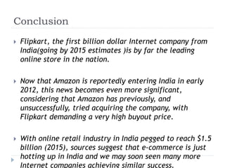 Conclusion 
 Flipkart, the first billion dollar Internet company from 
India(going by 2015 estimates )is by far the leading 
online store in the nation. 
 Now that Amazon is reportedly entering India in early 
2012, this news becomes even more significant, 
considering that Amazon has previously, and 
unsuccessfully, tried acquiring the company, with 
Flipkart demanding a very high buyout price. 
 With online retail industry in India pegged to reach $1.5 
billion (2015), sources suggest that e-commerce is just 
hotting up in India and we may soon seen many more 
Internet companies achieving similar success. 
 