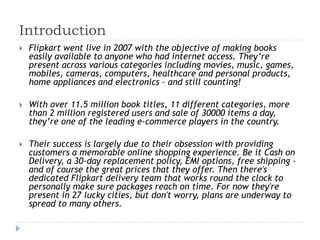 Introduction 
 Flipkart went live in 2007 with the objective of making books 
easily available to anyone who had internet access. They’re 
present across various categories including movies, music, games, 
mobiles, cameras, computers, healthcare and personal products, 
home appliances and electronics – and still counting! 
 With over 11.5 million book titles, 11 different categories, more 
than 2 million registered users and sale of 30000 items a day, 
they’re one of the leading e-commerce players in the country. 
 Their success is largely due to their obsession with providing 
customers a memorable online shopping experience. Be it Cash on 
Delivery, a 30-day replacement policy, EMI options, free shipping - 
and of course the great prices that they offer. Then there's 
dedicated Flipkart delivery team that works round the clock to 
personally make sure packages reach on time. For now they're 
present in 27 lucky cities, but don't worry, plans are underway to 
spread to many others. 
 