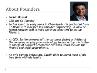 About Founders 
 Sachin Bansal 
 CEO and Co-founder 
 Sachin spent his early years in Chandigarh. He graduated from 
IIT-Delhi with a degree in Computer Engineering. In 2006 he 
joined Amazon.com in India which he later left to set-up 
Flipkart. 
 As CEO, Sachin oversees all the customer facing activities of 
the company ranging from technology to marketing. He is also 
in charge of Flipkart's corporate divisions which include the 
finance and legal departments. 
 An avid gaming enthusiast, Sachin likes to spend most of his 
free time with his family 
 