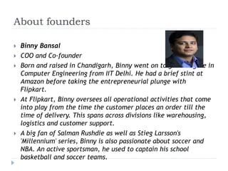 About founders 
 Binny Bansal 
 COO and Co-founder 
 Born and raised in Chandigarh, Binny went on to get a degree in 
Computer Engineering from IIT Delhi. He had a brief stint at 
Amazon before taking the entrepreneurial plunge with 
Flipkart. 
 At Flipkart, Binny oversees all operational activities that come 
into play from the time the customer places an order till the 
time of delivery. This spans across divisions like warehousing, 
logistics and customer support. 
 A big fan of Salman Rushdie as well as Stieg Larsson's 
'Millennium' series, Binny is also passionate about soccer and 
NBA. An active sportsman, he used to captain his school 
basketball and soccer teams. 
 