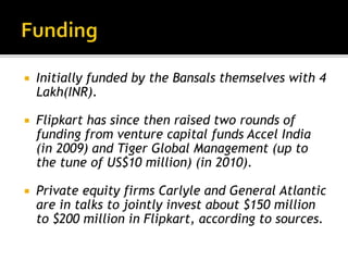  Initially funded by the Bansals themselves with 4
Lakh(INR).
 Flipkart has since then raised two rounds of
funding from venture capital funds Accel India
(in 2009) and Tiger Global Management (up to
the tune of US$10 million) (in 2010).
 Private equity firms Carlyle and General Atlantic
are in talks to jointly invest about $150 million
to $200 million in Flipkart, according to sources.
 