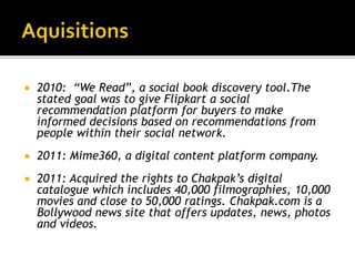  2010: “We Read”, a social book discovery tool.The
stated goal was to give Flipkart a social
recommendation platform for buyers to make
informed decisions based on recommendations from
people within their social network.
 2011: Mime360, a digital content platform company.
 2011: Acquired the rights to Chakpak’s digital
catalogue which includes 40,000 filmographies, 10,000
movies and close to 50,000 ratings. Chakpak.com is a
Bollywood news site that offers updates, news, photos
and videos.
 