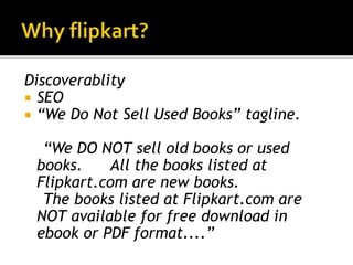 Discoverablity
 SEO
 “We Do Not Sell Used Books” tagline.
“We DO NOT sell old books or used
books. All the books listed at
Flipkart.com are new books.
The books listed at Flipkart.com are
NOT available for free download in
ebook or PDF format....”
 