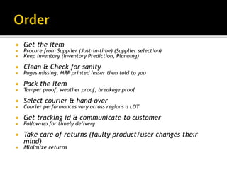  Get the item
 Procure from Supplier (Just-in-time) (Supplier selection)
 Keep Inventory (Inventory Prediction, Planning)
 Clean & Check for sanity
 Pages missing, MRP printed lesser than told to you
 Pack the item
 Tamper proof, weather proof, breakage proof
 Select courier & hand-over
 Courier performances vary across regions a LOT
 Get tracking id & communicate to customer
 Follow-up for timely delivery
 Take care of returns (faulty product/user changes their
mind)
 Minimize returns
 
