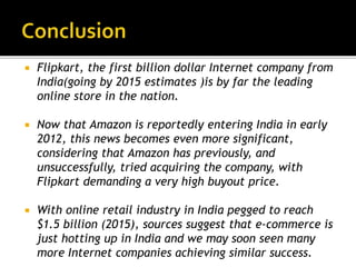  Flipkart, the first billion dollar Internet company from
India(going by 2015 estimates )is by far the leading
online store in the nation.
 Now that Amazon is reportedly entering India in early
2012, this news becomes even more significant,
considering that Amazon has previously, and
unsuccessfully, tried acquiring the company, with
Flipkart demanding a very high buyout price.
 With online retail industry in India pegged to reach
$1.5 billion (2015), sources suggest that e-commerce is
just hotting up in India and we may soon seen many
more Internet companies achieving similar success.
 