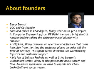  Binny Bansal
 COO and Co-founder
 Born and raised in Chandigarh, Binny went on to get a degree
in Computer Engineering from IIT Delhi. He had a brief stint at
Amazon before taking the entrepreneurial plunge with
Flipkart.
 At Flipkart, Binny oversees all operational activities that come
into play from the time the customer places an order till the
time of delivery. This spans across divisions like warehousing,
logistics and customer support.
 A big fan of Salman Rushdie as well as Stieg Larsson's
'Millennium' series, Binny is also passionate about soccer and
NBA. An active sportsman, he used to captain his school
basketball and soccer teams.
 