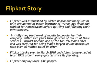  Flipkart,was established by Sachin Bansal and Binny Bansal
both are alumni of Indian Institute of Technology Delhi and
worked for Amazon.com before quitting and founding their
own company.
 Initially they used word of mouth to popularise their
company. Within two years through word of mouth of their
services, Flipkart became one of the top 100 Indian sites
and was credited for being India's largest online bookseller
with over 10 million titles on offer.
 Flipkart broke even in March 2010 and claims to have had at
least 100% growth every quarter since its founding.
 Flipkart employs over 3000 people.
 