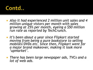 Also it had experienced 2 million unit sales and 4
million unique vistors per month with sales
growing at 25% per month, eyeing a $50 million
run rate as reported by TechCrunch.
 It’s been about a year since Flipkart started
moving from being a pure bookstore to selling
mobiles/DVDs etc. Since then, Flipkart went for
a major brand makeover, making it look more
‘upmarket’.
 There has been large newspaper ads, TVCs and a
lot of web ads.
 