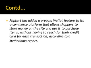    Flipkart has added a prepaid Wallet feature to its
    e-commerce platform that allows shoppers to
    store money on the site and use it to purchase
    items, without having to reach for their credit
    card for each transaction, according to a
    MediaNama report.
 
