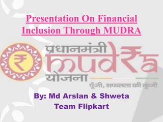 Presentation On Financial
Inclusion Through MUDRA
By: Md Arslan & Shweta
Team Flipkart
 