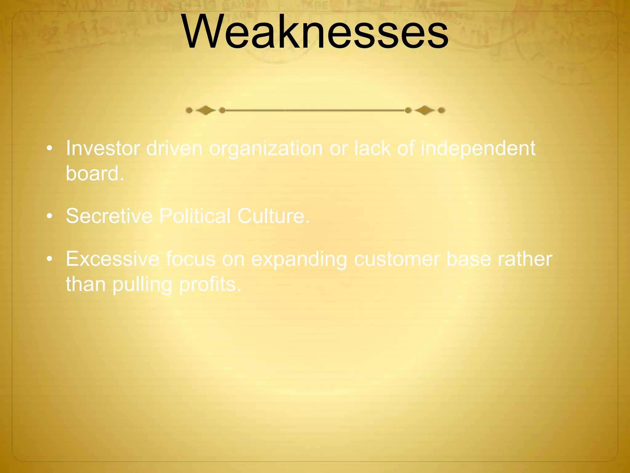 Weaknesses 
• Investor driven organization or lack of independent 
board. 
• Secretive Political Culture. 
• Excessive focus on expanding customer base rather 
than pulling profits. 
 