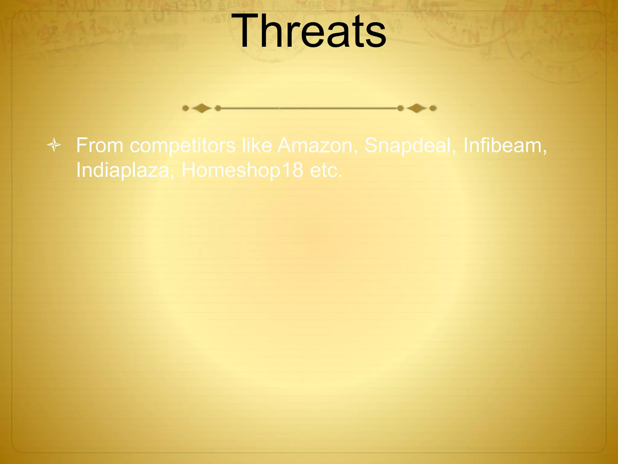 Threats 
 From competitors like Amazon, Snapdeal, Infibeam, 
Indiaplaza, Homeshop18 etc. 
 