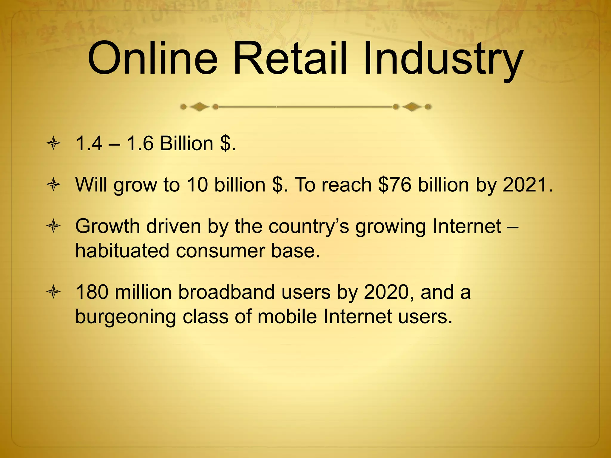 Online Retail Industry 
 1.4 – 1.6 Billion $. 
 Will grow to 10 billion $. To reach $76 billion by 2021. 
 Growth driven by the country’s growing Internet – 
habituated consumer base. 
 180 million broadband users by 2020, and a 
burgeoning class of mobile Internet users. 
 