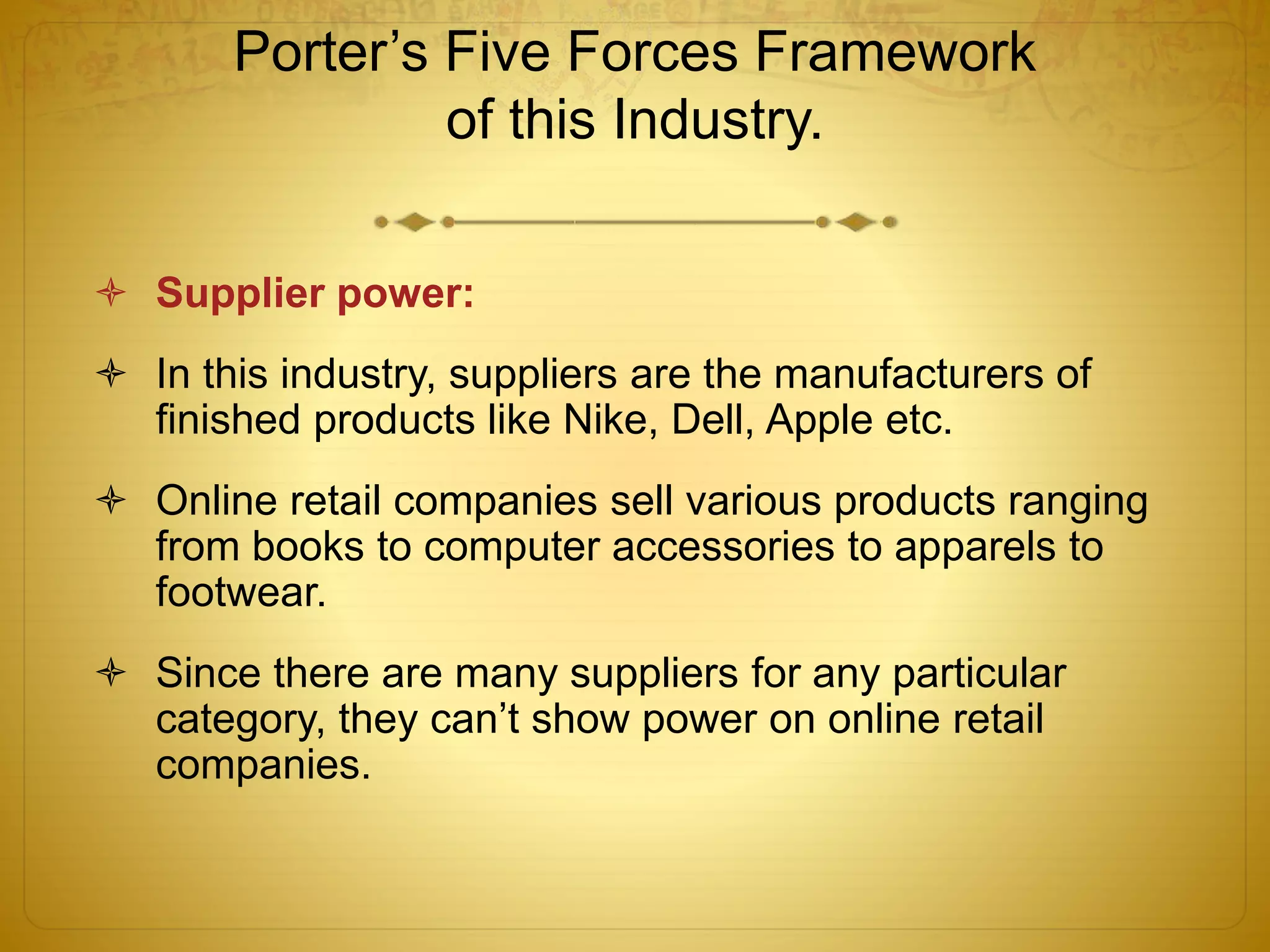 Porter’s Five Forces Framework 
of this Industry. 
 Supplier power: 
 In this industry, suppliers are the manufacturers of 
finished products like Nike, Dell, Apple etc. 
 Online retail companies sell various products ranging 
from books to computer accessories to apparels to 
footwear. 
 Since there are many suppliers for any particular 
category, they can’t show power on online retail 
companies. 
 