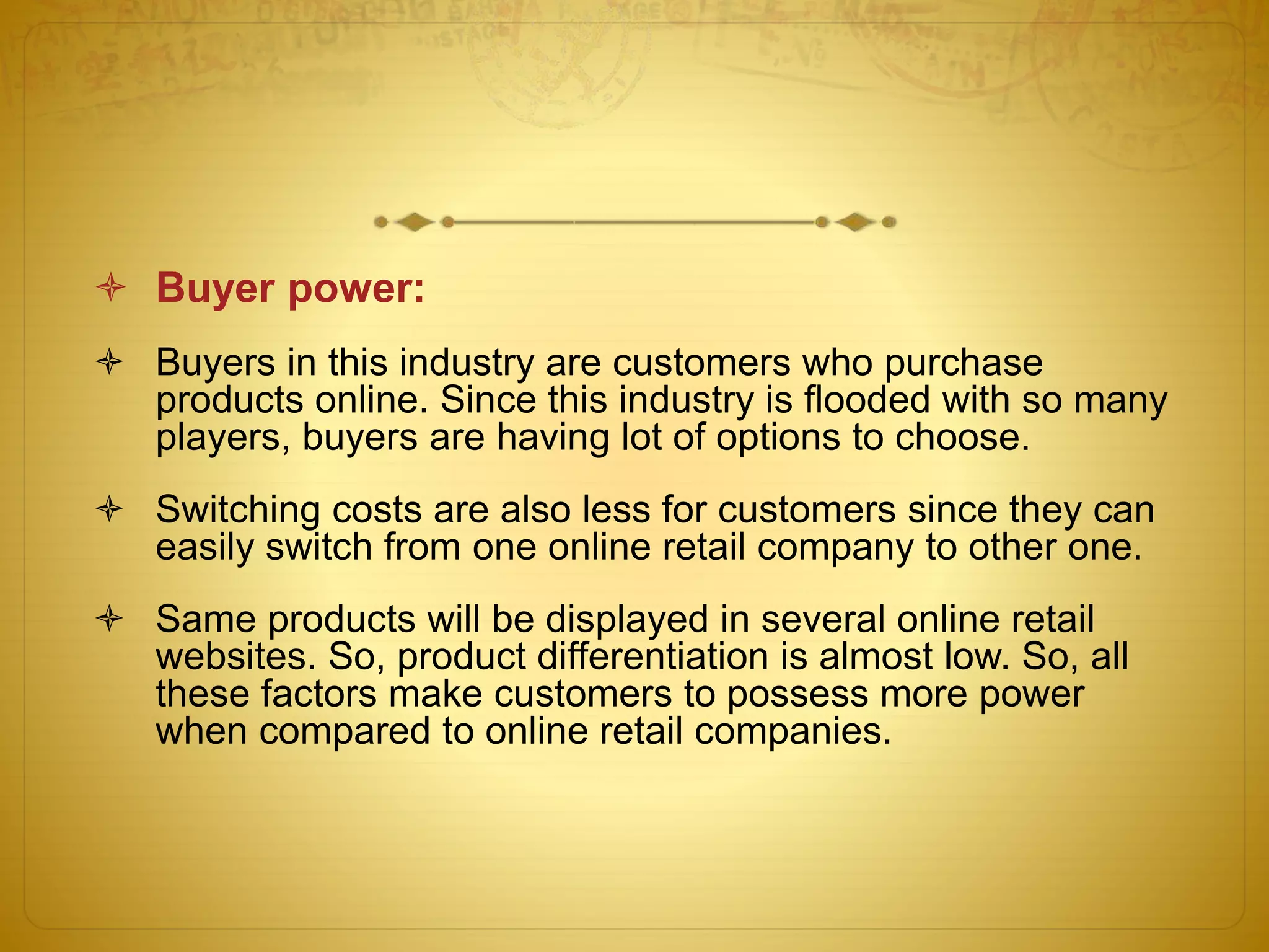  Buyer power: 
 Buyers in this industry are customers who purchase 
products online. Since this industry is flooded with so many 
players, buyers are having lot of options to choose. 
 Switching costs are also less for customers since they can 
easily switch from one online retail company to other one. 
 Same products will be displayed in several online retail 
websites. So, product differentiation is almost low. So, all 
these factors make customers to possess more power 
when compared to online retail companies. 
 