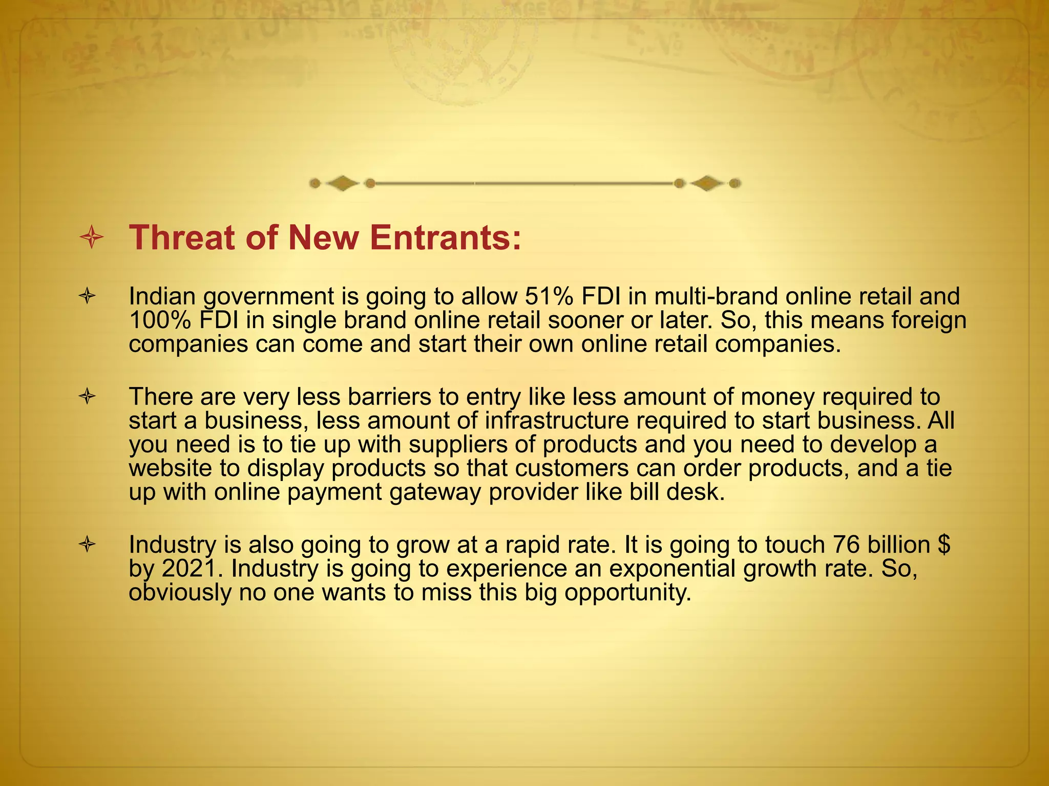  Threat of New Entrants: 
 Indian government is going to allow 51% FDI in multi-brand online retail and 
100% FDI in single brand online retail sooner or later. So, this means foreign 
companies can come and start their own online retail companies. 
 There are very less barriers to entry like less amount of money required to 
start a business, less amount of infrastructure required to start business. All 
you need is to tie up with suppliers of products and you need to develop a 
website to display products so that customers can order products, and a tie 
up with online payment gateway provider like bill desk. 
 Industry is also going to grow at a rapid rate. It is going to touch 76 billion $ 
by 2021. Industry is going to experience an exponential growth rate. So, 
obviously no one wants to miss this big opportunity. 
 