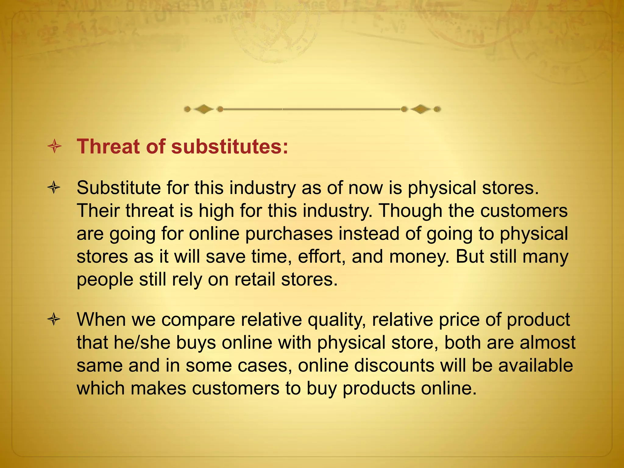  Threat of substitutes: 
 Substitute for this industry as of now is physical stores. 
Their threat is high for this industry. Though the customers 
are going for online purchases instead of going to physical 
stores as it will save time, effort, and money. But still many 
people still rely on retail stores. 
 When we compare relative quality, relative price of product 
that he/she buys online with physical store, both are almost 
same and in some cases, online discounts will be available 
which makes customers to buy products online. 
 