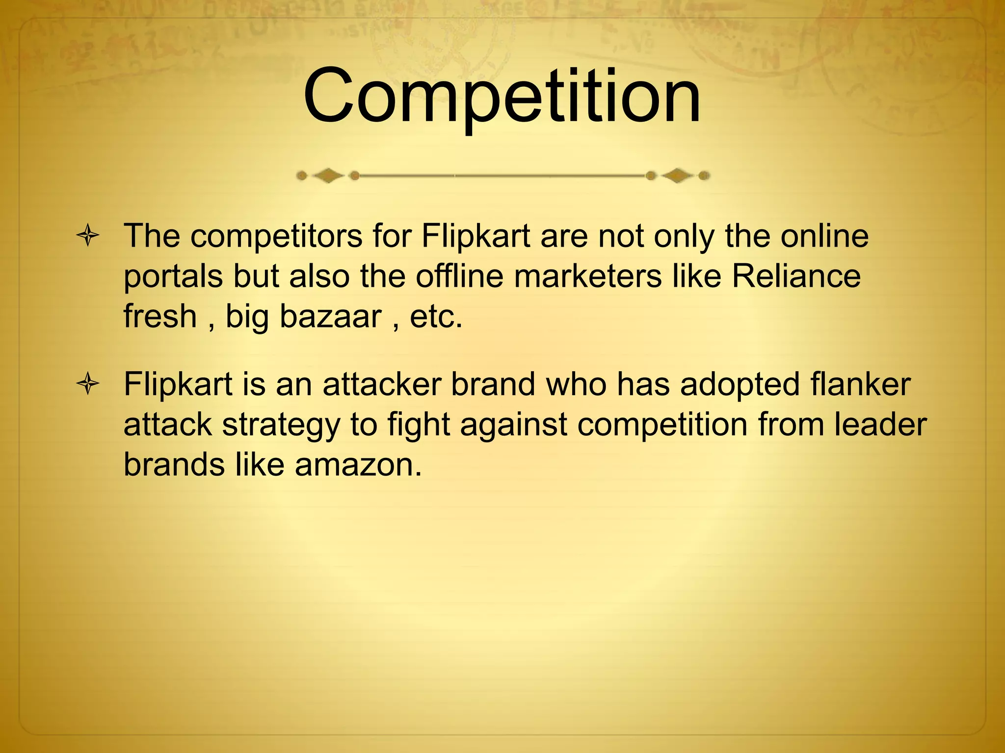 Competition 
 The competitors for Flipkart are not only the online 
portals but also the offline marketers like Reliance 
fresh , big bazaar , etc. 
 Flipkart is an attacker brand who has adopted flanker 
attack strategy to fight against competition from leader 
brands like amazon. 
 