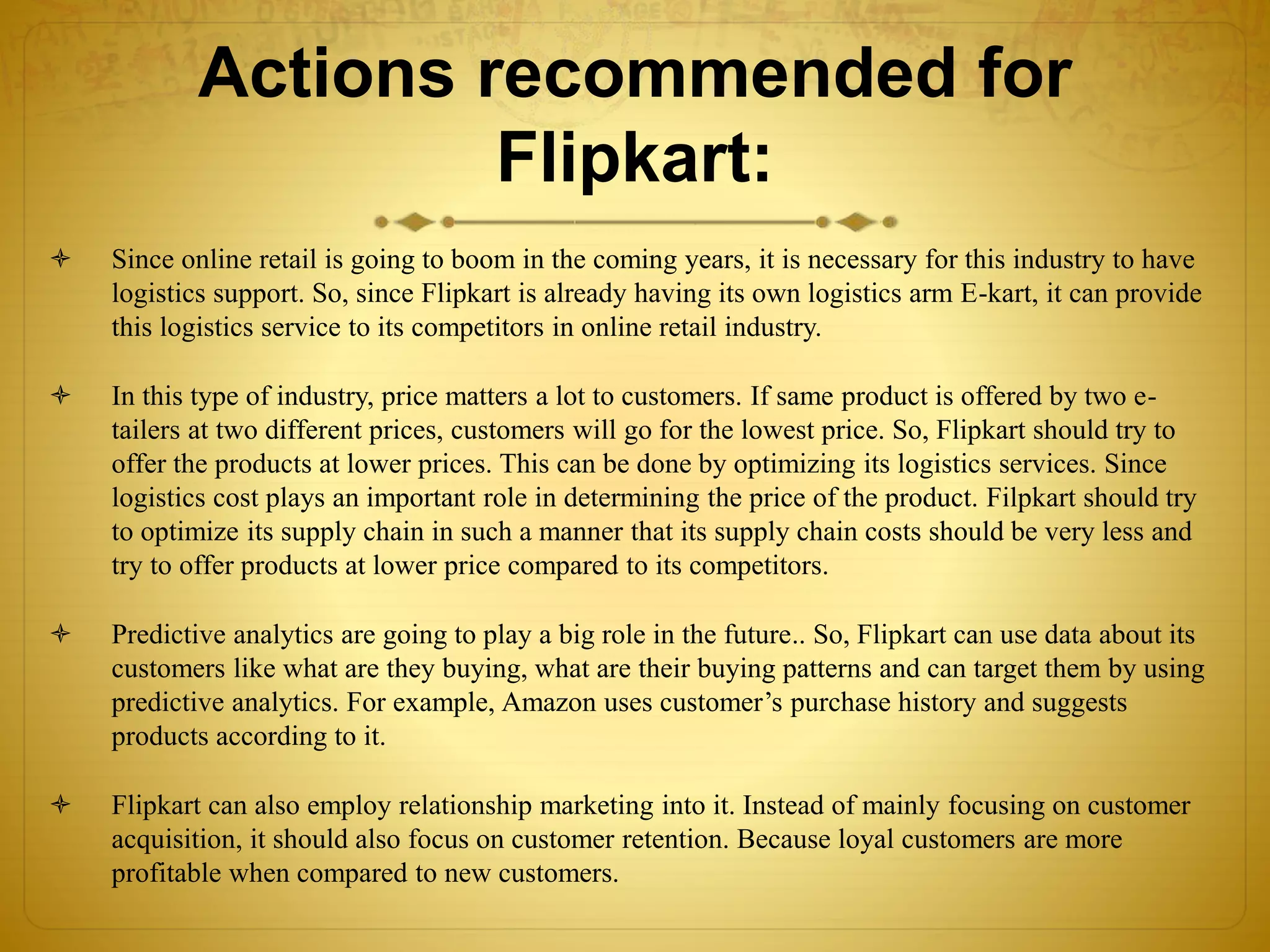 Actions recommended for 
Flipkart: 
 Since online retail is going to boom in the coming years, it is necessary for this industry to have 
logistics support. So, since Flipkart is already having its own logistics arm E-kart, it can provide 
this logistics service to its competitors in online retail industry. 
 In this type of industry, price matters a lot to customers. If same product is offered by two e-tailers 
at two different prices, customers will go for the lowest price. So, Flipkart should try to 
offer the products at lower prices. This can be done by optimizing its logistics services. Since 
logistics cost plays an important role in determining the price of the product. Filpkart should try 
to optimize its supply chain in such a manner that its supply chain costs should be very less and 
try to offer products at lower price compared to its competitors. 
 Predictive analytics are going to play a big role in the future.. So, Flipkart can use data about its 
customers like what are they buying, what are their buying patterns and can target them by using 
predictive analytics. For example, Amazon uses customer’s purchase history and suggests 
products according to it. 
 Flipkart can also employ relationship marketing into it. Instead of mainly focusing on customer 
acquisition, it should also focus on customer retention. Because loyal customers are more 
profitable when compared to new customers. 
