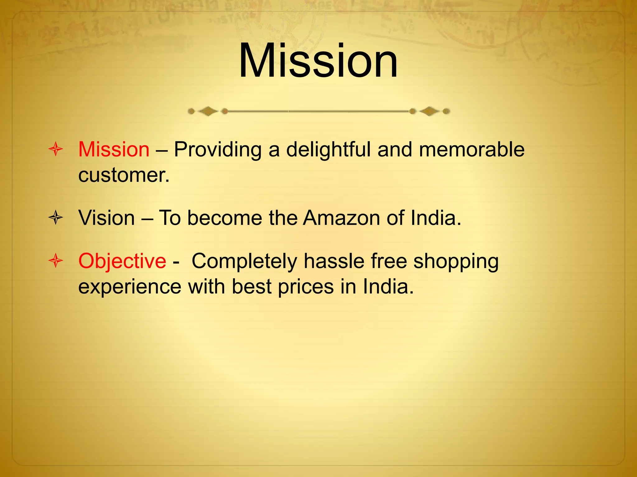 Mission 
 Mission – Providing a delightful and memorable 
customer. 
 Vision – To become the Amazon of India. 
 Objective - Completely hassle free shopping 
experience with best prices in India. 
 