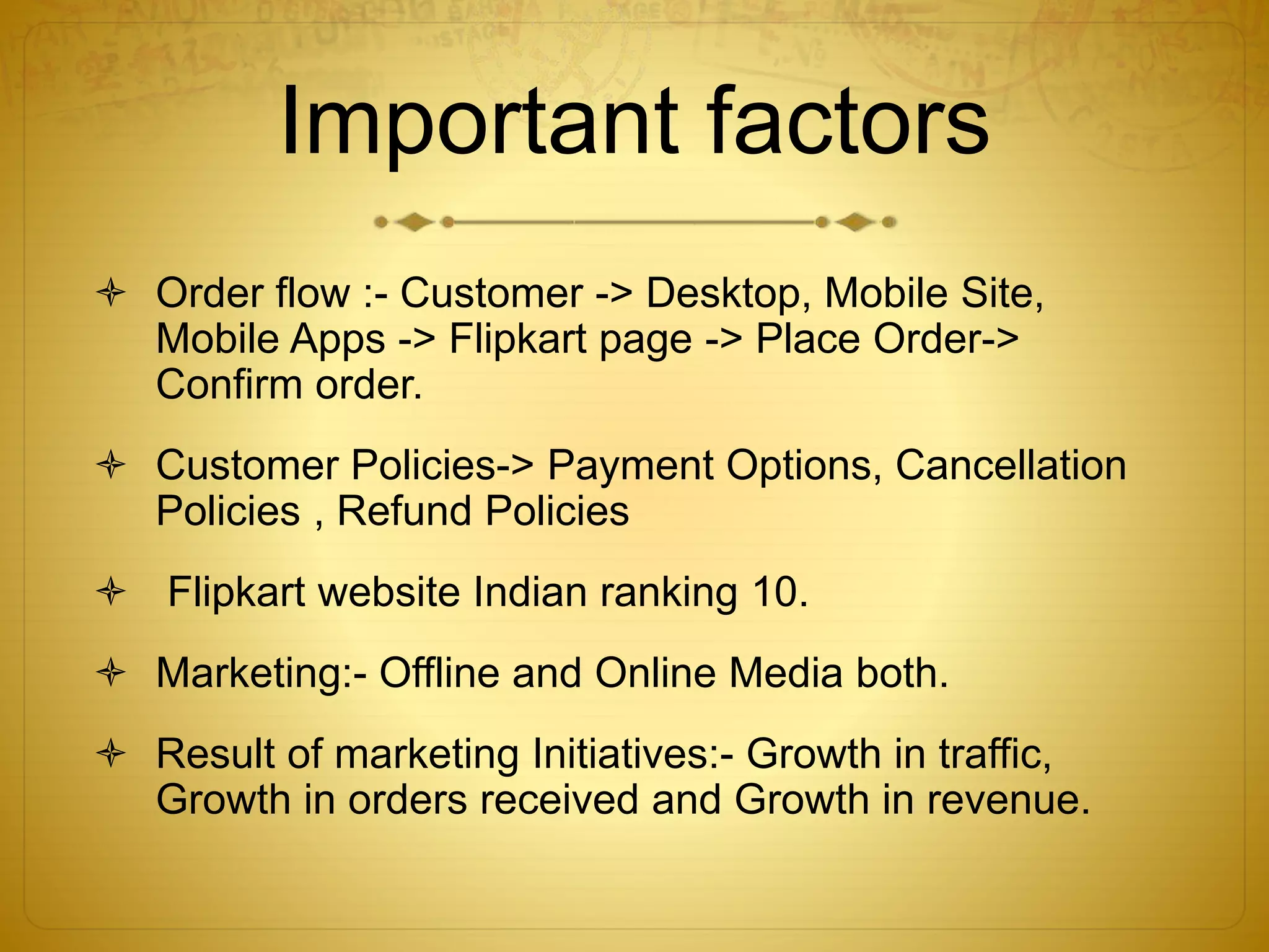 Important factors 
 Order flow :- Customer -> Desktop, Mobile Site, 
Mobile Apps -> Flipkart page -> Place Order-> 
Confirm order. 
 Customer Policies-> Payment Options, Cancellation 
Policies , Refund Policies 
 Flipkart website Indian ranking 10. 
 Marketing:- Offline and Online Media both. 
 Result of marketing Initiatives:- Growth in traffic, 
Growth in orders received and Growth in revenue. 
 