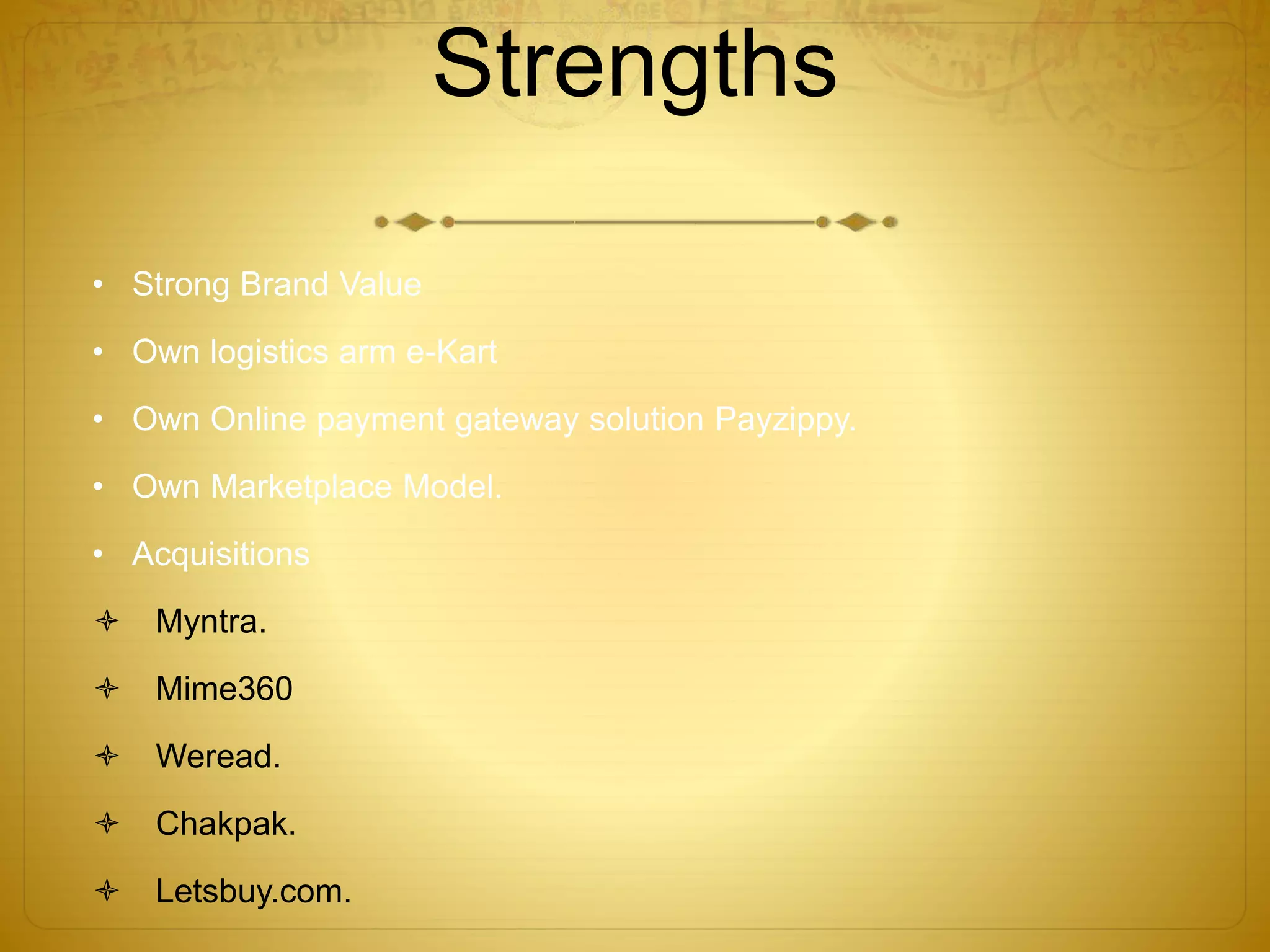 Strengths 
• Strong Brand Value 
• Own logistics arm e-Kart 
• Own Online payment gateway solution Payzippy. 
• Own Marketplace Model. 
• Acquisitions 
 Myntra. 
 Mime360 
 Weread. 
 Chakpak. 
 Letsbuy.com. 
 