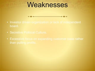 Weaknesses 
• Investor driven organization or lack of independent 
board. 
• Secretive Political Culture. 
• Excessive focus on expanding customer base rather 
than pulling profits. 
 